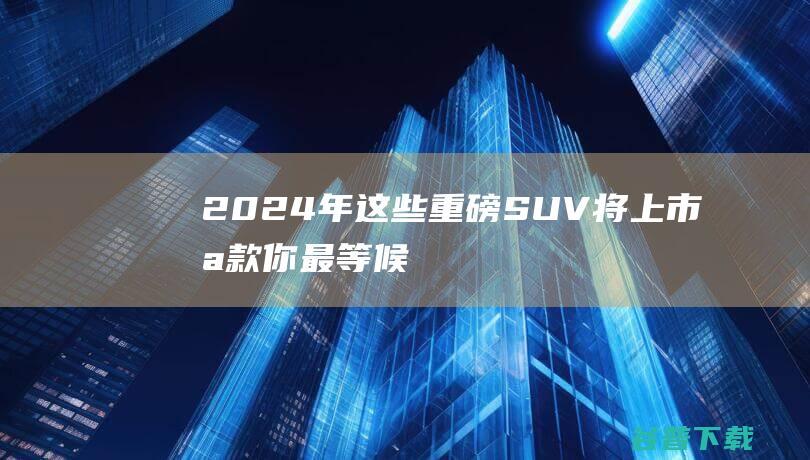 2024年这些重磅SUV将上市！哪款你最等候 (2024年这一刻)